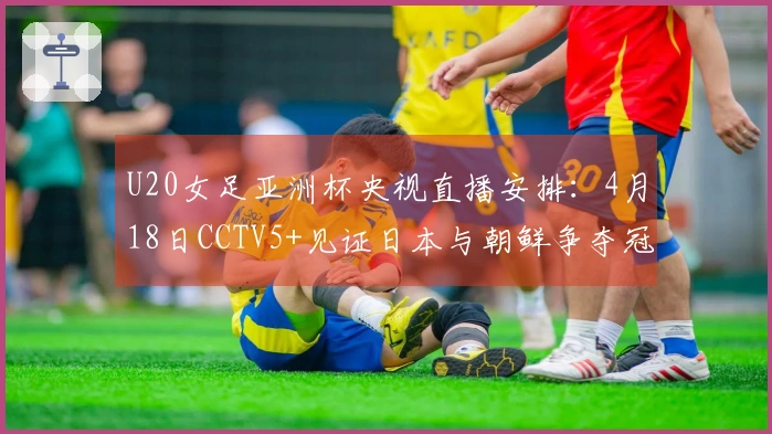 U20女足亚洲杯央视直播安排：4月18日CCTV5+见证日本与朝鲜争夺冠军