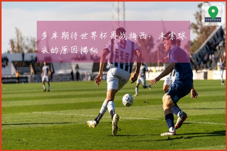 多库期待世界杯再战梅西，未索球衣的原因揭秘