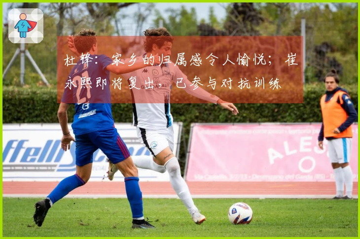 杜锋：家乡的归属感令人愉悦；崔永熙即将复出，已参与对抗训练