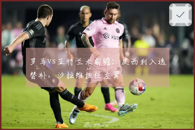 罗马vs亚特兰大前瞻：皮西利入选替补，沙拉维担任左翼