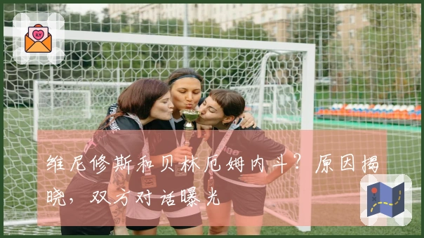 维尼修斯和贝林厄姆内斗？原因揭晓，双方对话曝光