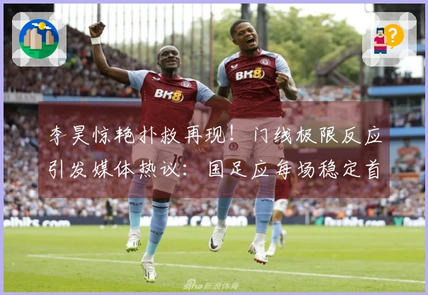 李昊惊艳扑救再现！门线极限反应引发媒体热议：国足应每场稳定首发