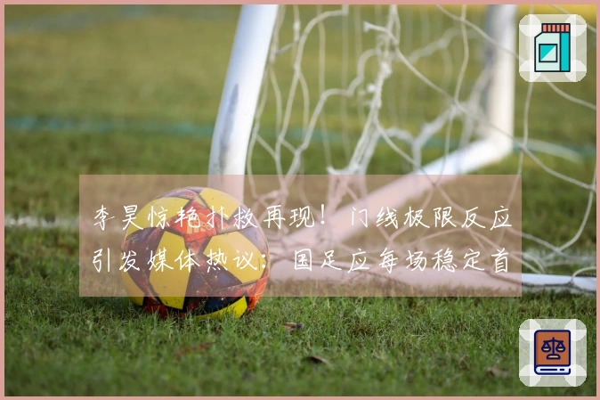 李昊惊艳扑救再现！门线极限反应引发媒体热议：国足应每场稳定首发