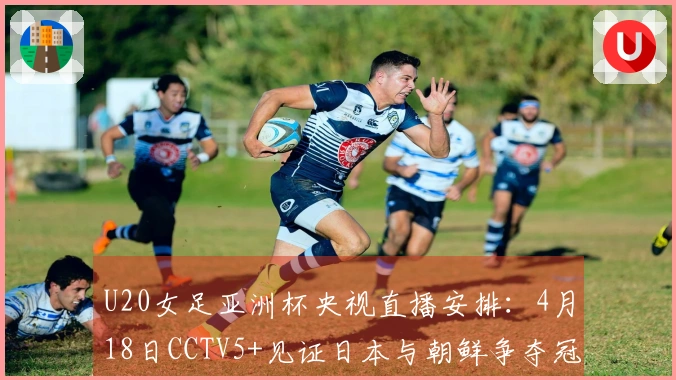 U20女足亚洲杯央视直播安排：4月18日CCTV5+见证日本与朝鲜争夺冠军
