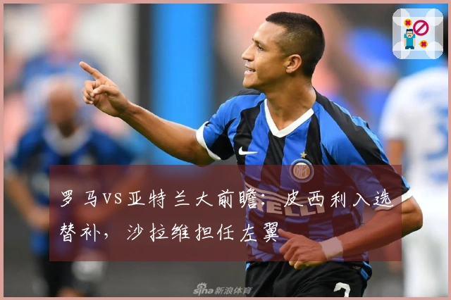 罗马vs亚特兰大前瞻：皮西利入选替补，沙拉维担任左翼