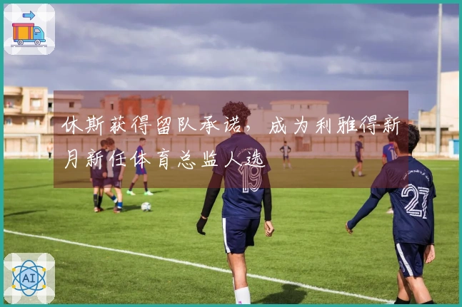 休斯获得留队承诺，成为利雅得新月新任体育总监人选