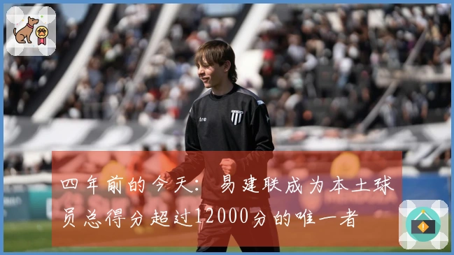 四年前的今天：易建联成为本土球员总得分超过12000分的唯一者