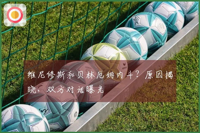 维尼修斯和贝林厄姆内斗？原因揭晓，双方对话曝光