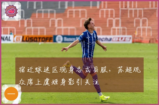 宿迁球迷区现身各式县服，苏超观众席上虞姬身影引关注