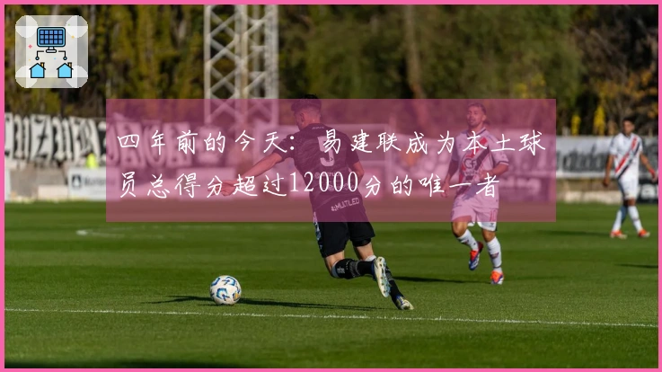四年前的今天：易建联成为本土球员总得分超过12000分的唯一者