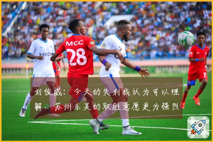 刘俊威：今天的失利我认为可以理解，苏州东吴的取胜意愿更为强烈