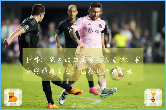 杜锋：家乡的归属感令人愉悦；崔永熙即将复出，已参与对抗训练